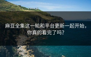 麻豆全集这一轮和平台更新一起开始，你真的看完了吗？