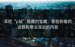 深挖“p站”隐藏的宝藏：那些耐看的话题和意义深远的内容