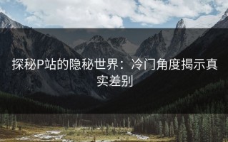 探秘P站的隐秘世界：冷门角度揭示真实差别