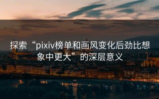 探索“pixiv榜单和画风变化后劲比想象中更大”的深层意义