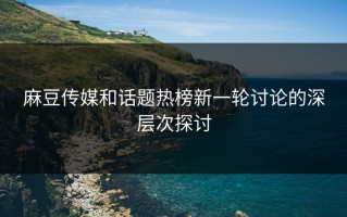 麻豆传媒和话题热榜新一轮讨论的深层次探讨