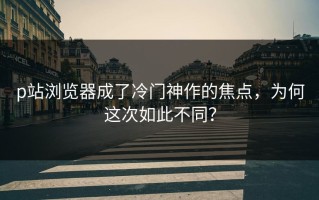 p站浏览器成了冷门神作的焦点，为何这次如此不同？