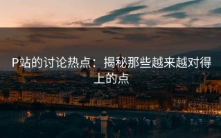 P站的讨论热点：揭秘那些越来越对得上的点