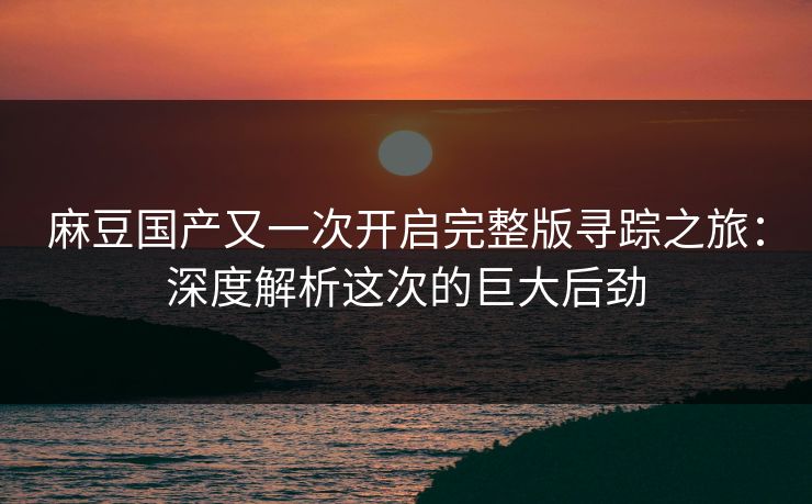麻豆国产又一次开启完整版寻踪之旅：深度解析这次的巨大后劲-第1张图片-p站短视频 - p站助手精选网