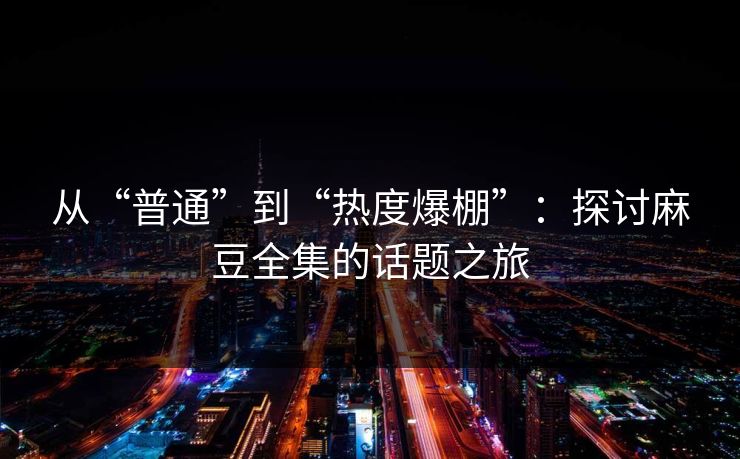 从“普通”到“热度爆棚”:探讨麻豆全集的话题之旅-第1张图片-p站短视频 - p站助手精选网 从“普通”到“热度爆棚”:探讨麻豆全集的话题之旅-第1张图片-p站短视频 - p站助手精选网