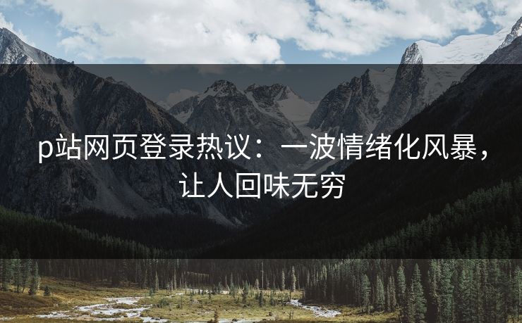 p站网页登录热议：一波情绪化风暴，让人回味无穷-第1张图片-p站短视频 - p站助手精选网