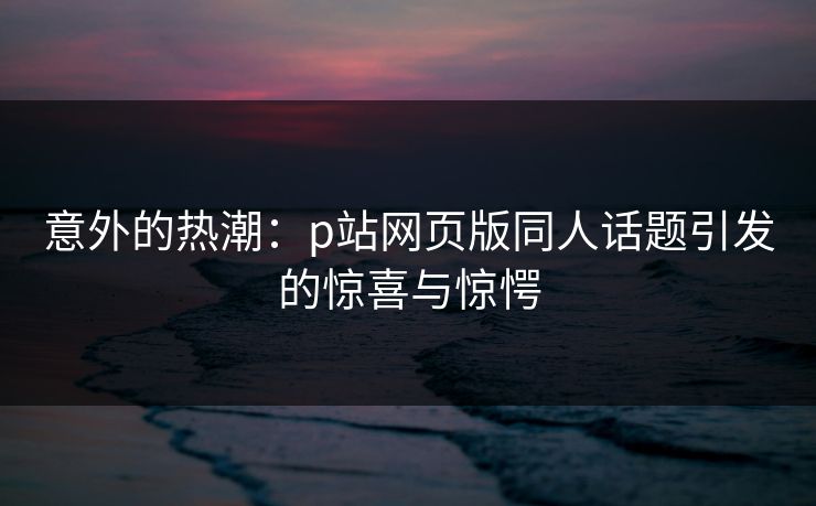 意外的热潮：p站网页版同人话题引发的惊喜与惊愕-第1张图片-p站短视频 - p站助手精选网