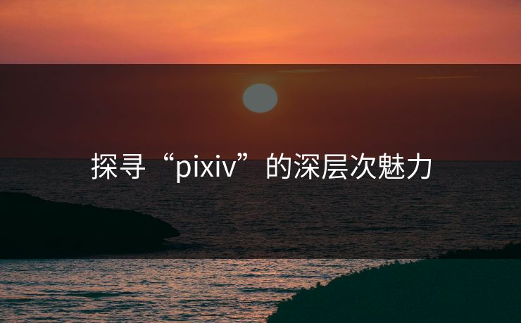探寻“pixiv”的深层次魅力-第1张图片-p站短视频 - p站助手精选网 探寻“pixiv”的深层次魅力-第1张图片-p站短视频 - p站助手精选网