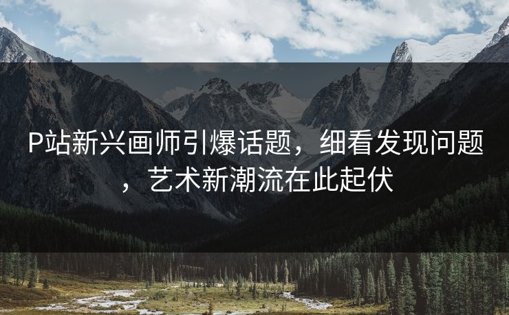 P站新兴画师引爆话题，细看发现问题，艺术新潮流在此起伏-第1张图片-p站短视频 - p站助手精选网