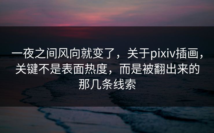 一夜之间风向就变了，关于pixiv插画，关键不是表面热度，而是被翻出来的那几条线索-第1张图片-p站短视频 - p站助手精选网