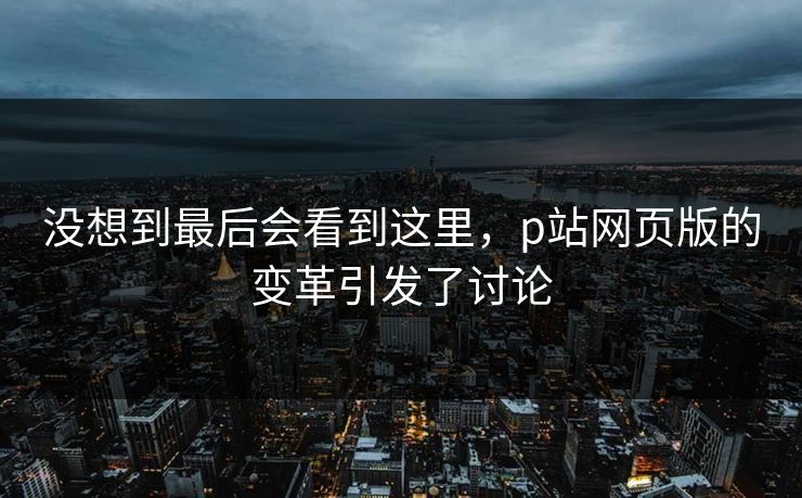 没想到最后会看到这里，p站网页版的变革引发了讨论-第1张图片-p站短视频 - p站助手精选网