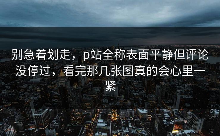 别急着划走,p站全称表面平静但评论没停过,看完那几张图真的会心里一紧-第1张图片-p站短视频 - p站助手精选网 别急着划走,p站全称表面平静但评论没停过,看完那几张图真的会心里一紧-第1张图片-p站短视频 - p站助手精选网