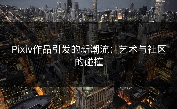 Pixiv作品引发的新潮流：艺术与社区的碰撞-第1张图片-p站短视频 - p站助手精选网