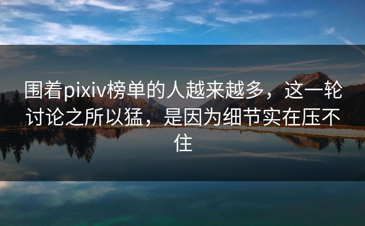 围着pixiv榜单的人越来越多，这一轮讨论之所以猛，是因为细节实在压不住-第1张图片-p站短视频 - p站助手精选网