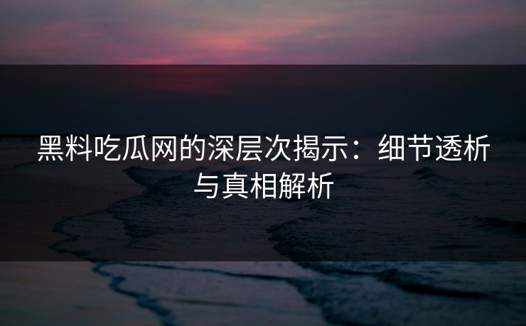 黑料吃瓜网的深层次揭示：细节透析与真相解析-第1张图片-p站短视频 - p站助手精选网