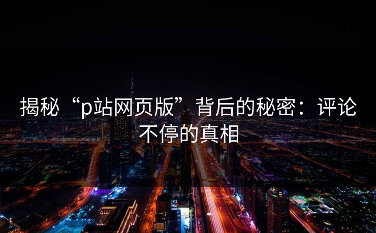 揭秘“p站网页版”背后的秘密：评论不停的真相-第1张图片-p站短视频 - p站助手精选网