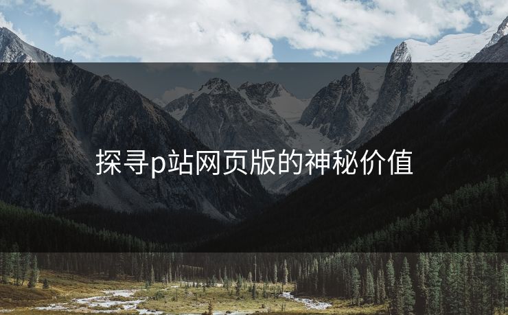 探寻p站网页版的神秘价值-第1张图片-p站短视频 - p站助手精选网