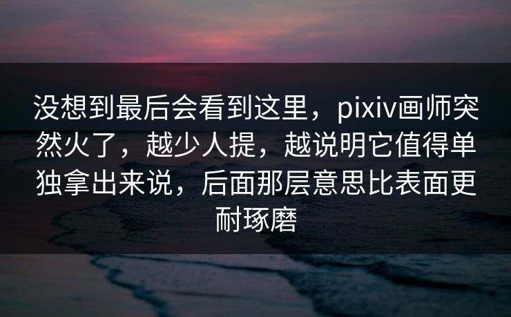 没想到最后会看到这里,pixiv画师突然火了,越少人提,越说明它值得单独拿出来说,后面那层意思比表面更耐琢磨-第1张图片-p站短视频 - p站助手精选网 没想到最后会看到这里,pixiv画师突然火了,越少人提,越说明它值得单独拿出来说,后面那层意思比表面更耐琢磨-第1张图片-p站短视频 - p站助手精选网