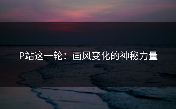 P站这一轮：画风变化的神秘力量-第1张图片-p站短视频 - p站助手精选网