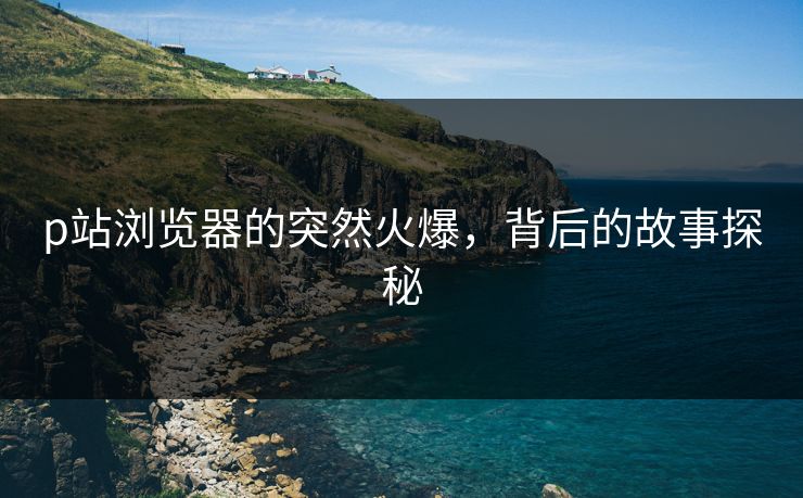 p站浏览器的突然火爆，背后的故事探秘-第1张图片-p站短视频 - p站助手精选网
