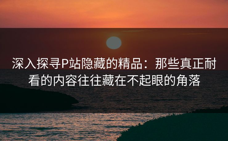 深入探寻P站隐藏的精品：那些真正耐看的内容往往藏在不起眼的角落-第1张图片-p站短视频 - p站助手精选网