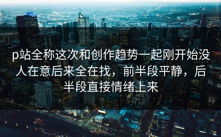 p站全称这次和创作趋势一起刚开始没人在意后来全在找，前半段平静，后半段直接情绪上来-第1张图片-p站短视频 - p站助手精选网