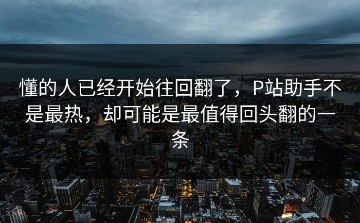 懂的人已经开始往回翻了，P站助手不是最热，却可能是最值得回头翻的一条-第1张图片-p站短视频 - p站助手精选网