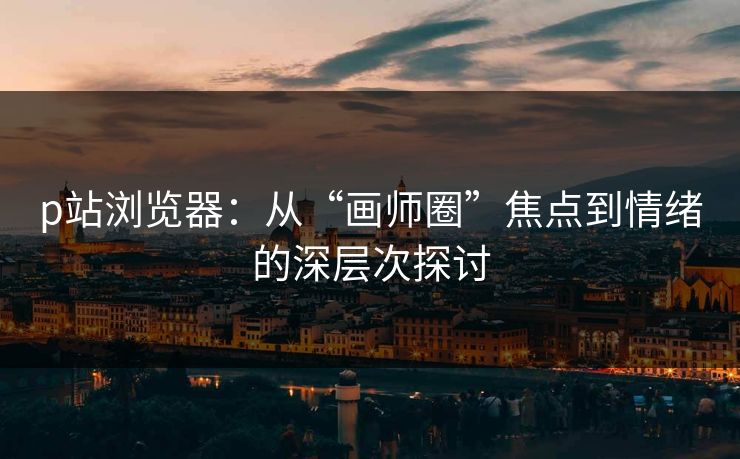 p站浏览器:从“画师圈”焦点到情绪的深层次探讨-第1张图片-p站短视频 - p站助手精选网 p站浏览器:从“画师圈”焦点到情绪的深层次探讨-第1张图片-p站短视频 - p站助手精选网