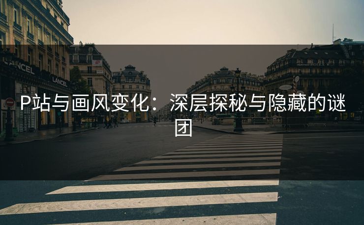 P站与画风变化：深层探秘与隐藏的谜团-第1张图片-p站短视频 - p站助手精选网