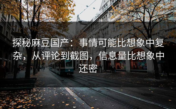 探秘麻豆国产：事情可能比想象中复杂，从评论到截图，信息量比想象中还密-第1张图片-p站短视频 - p站助手精选网