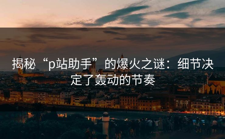 揭秘“p站助手”的爆火之谜：细节决定了轰动的节奏-第1张图片-p站短视频 - p站助手精选网