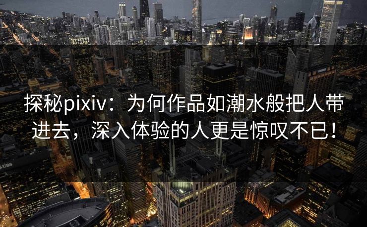 探秘pixiv：为何作品如潮水般把人带进去，深入体验的人更是惊叹不已！-第1张图片-p站短视频 - p站助手精选网