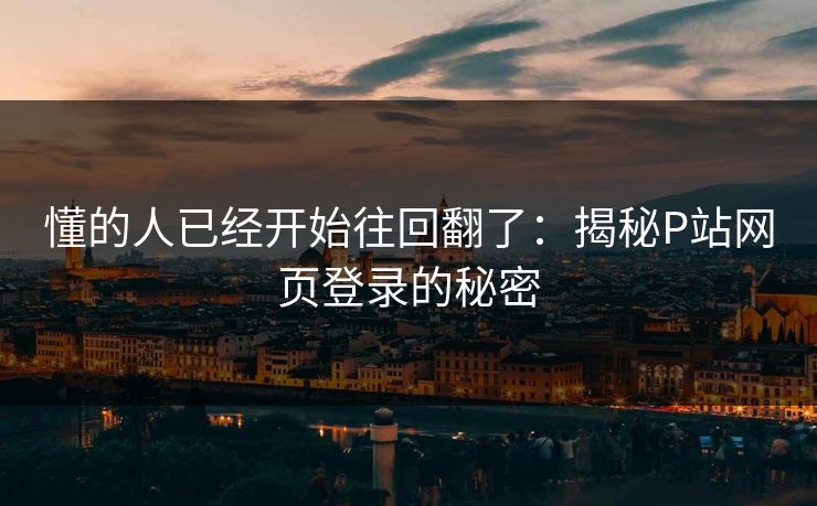 懂的人已经开始往回翻了：揭秘P站网页登录的秘密-第1张图片-p站短视频 - p站助手精选网