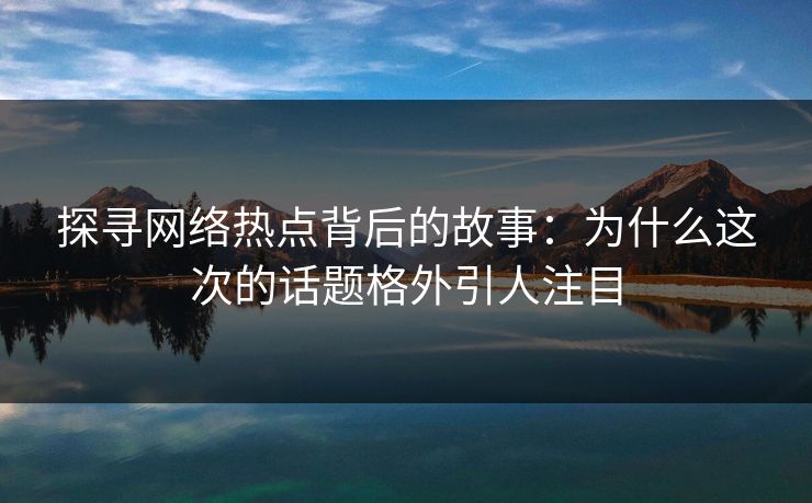 探寻网络热点背后的故事：为什么这次的话题格外引人注目-第1张图片-p站短视频 - p站助手精选网