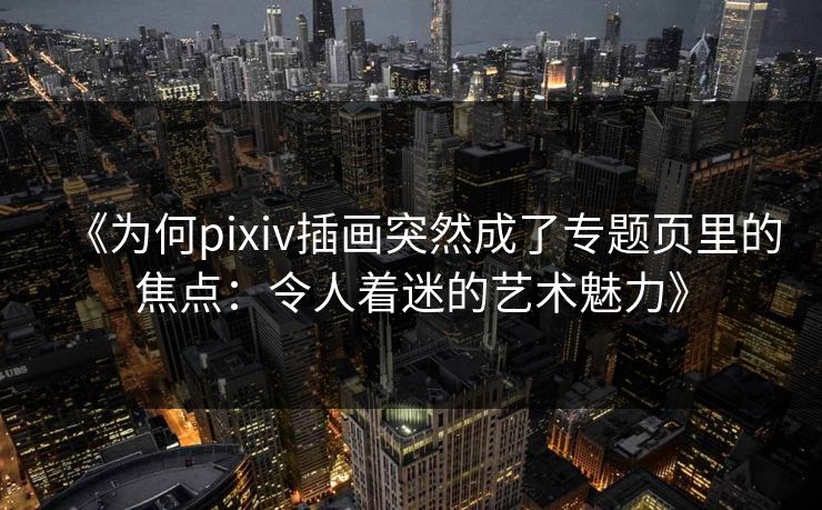 《为何pixiv插画突然成了专题页里的焦点：令人着迷的艺术魅力》-第1张图片-p站短视频 - p站助手精选网