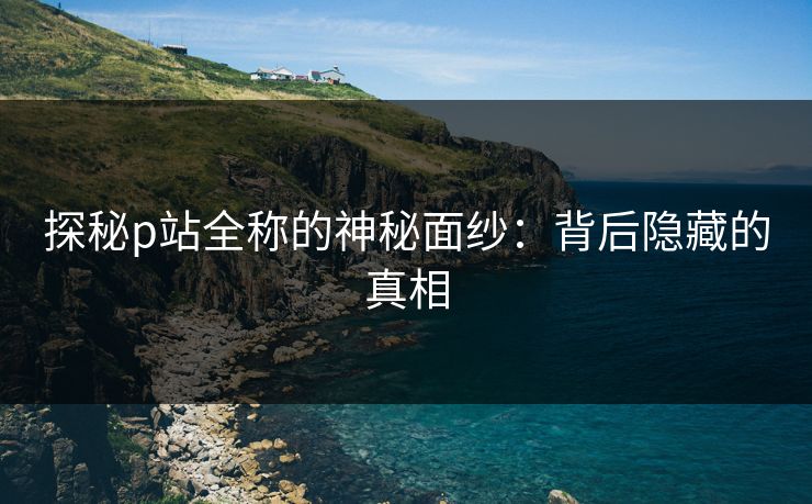 探秘p站全称的神秘面纱：背后隐藏的真相-第1张图片-p站短视频 - p站助手精选网