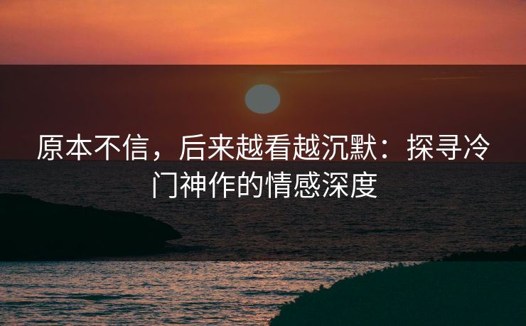 原本不信，后来越看越沉默：探寻冷门神作的情感深度-第1张图片-p站短视频 - p站助手精选网