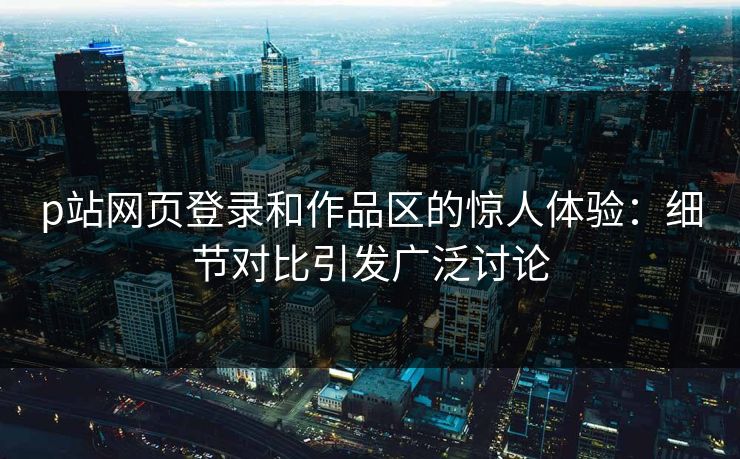 p站网页登录和作品区的惊人体验：细节对比引发广泛讨论-第1张图片-p站短视频 - p站助手精选网
