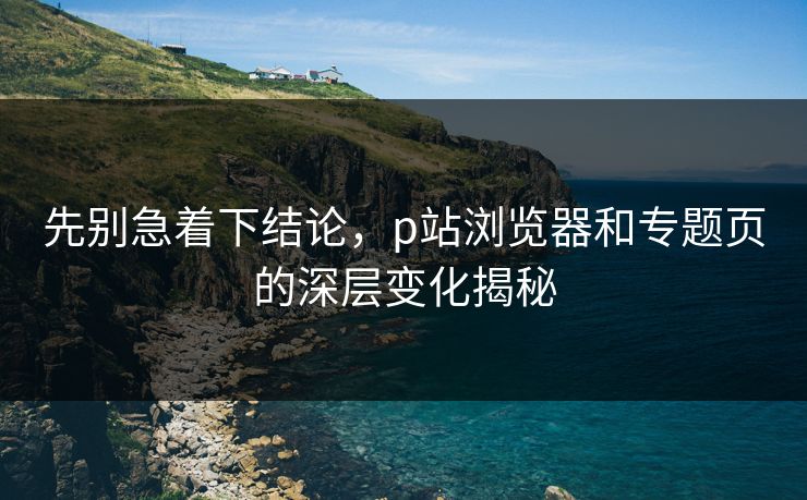 先别急着下结论，p站浏览器和专题页的深层变化揭秘-第1张图片-p站短视频 - p站助手精选网