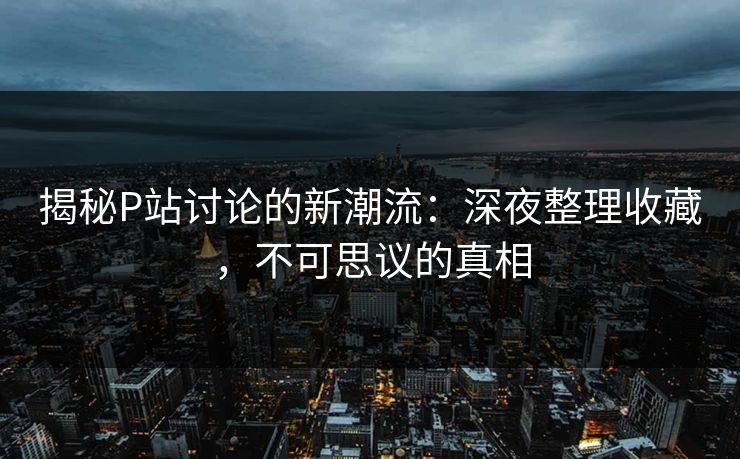 揭秘P站讨论的新潮流：深夜整理收藏，不可思议的真相-第1张图片-p站短视频 - p站助手精选网