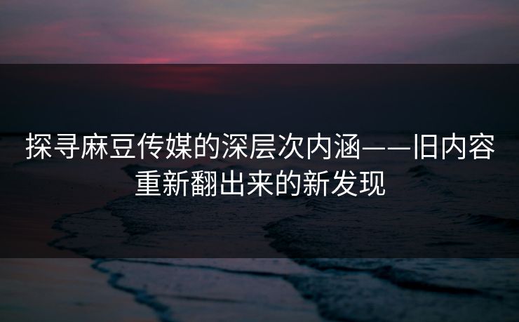 探寻麻豆传媒的深层次内涵——旧内容重新翻出来的新发现-第1张图片-p站短视频 - p站助手精选网