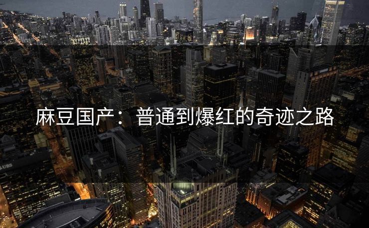 麻豆国产：普通到爆红的奇迹之路-第1张图片-p站短视频 - p站助手精选网