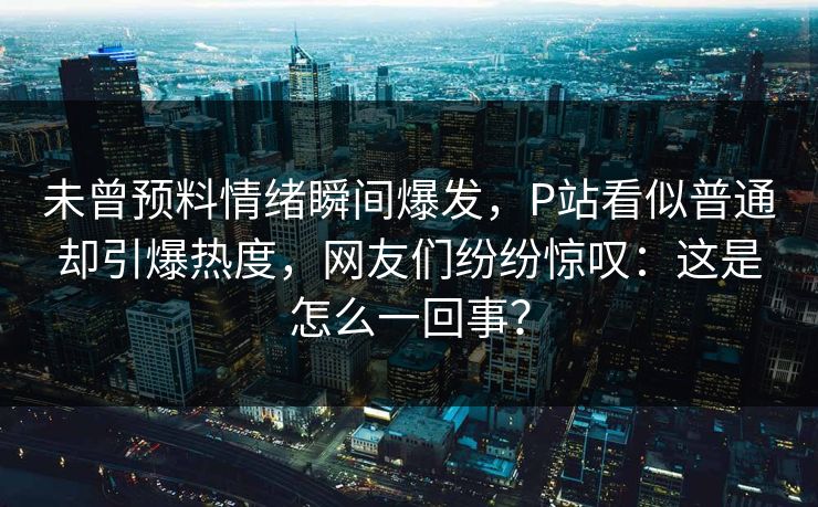 未曾预料情绪瞬间爆发，P站看似普通却引爆热度，网友们纷纷惊叹：这是怎么一回事？-第1张图片-p站短视频 - p站助手精选网