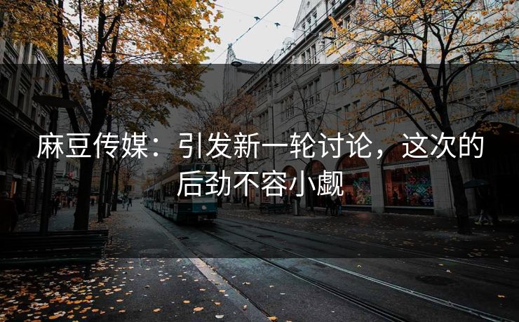 麻豆传媒:引发新一轮讨论,这次的后劲不容小觑-第1张图片-p站短视频 - p站助手精选网 麻豆传媒:引发新一轮讨论,这次的后劲不容小觑-第1张图片-p站短视频 - p站助手精选网
