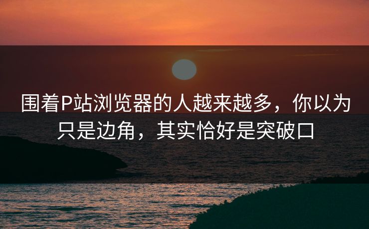 围着P站浏览器的人越来越多，你以为只是边角，其实恰好是突破口-第1张图片-p站短视频 - p站助手精选网