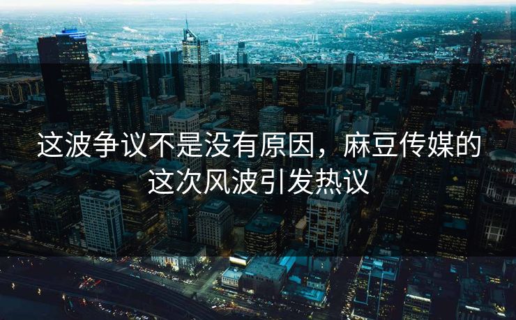 这波争议不是没有原因，麻豆传媒的这次风波引发热议-第1张图片-p站短视频 - p站助手精选网