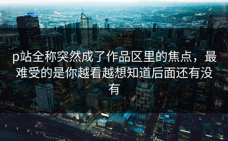 p站全称突然成了作品区里的焦点，最难受的是你越看越想知道后面还有没有-第1张图片-p站短视频 - p站助手精选网