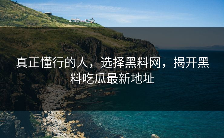真正懂行的人，选择黑料网，揭开黑料吃瓜最新地址-第1张图片-p站短视频 - p站助手精选网