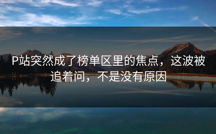 P站突然成了榜单区里的焦点，这波被追着问，不是没有原因-第1张图片-p站短视频 - p站助手精选网