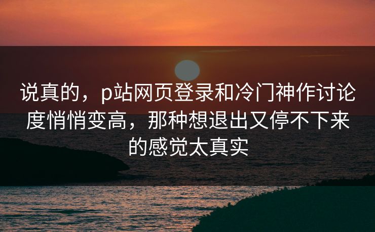 说真的,p站网页登录和冷门神作讨论度悄悄变高,那种想退出又停不下来的感觉太真实-第1张图片-p站短视频 - p站助手精选网 说真的,p站网页登录和冷门神作讨论度悄悄变高,那种想退出又停不下来的感觉太真实-第1张图片-p站短视频 - p站助手精选网